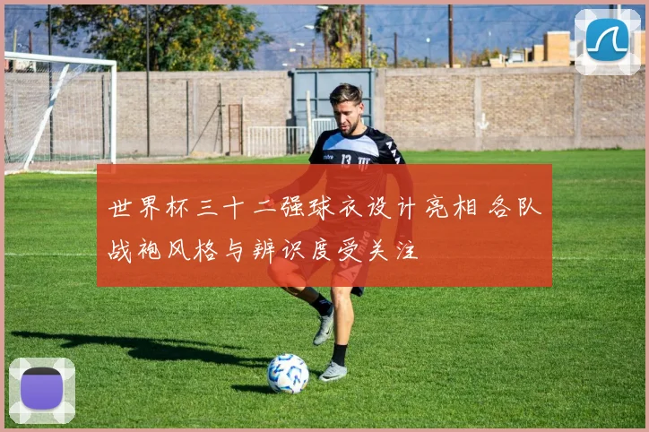 世界杯三十二强球衣设计亮相 各队战袍风格与辨识度受关注