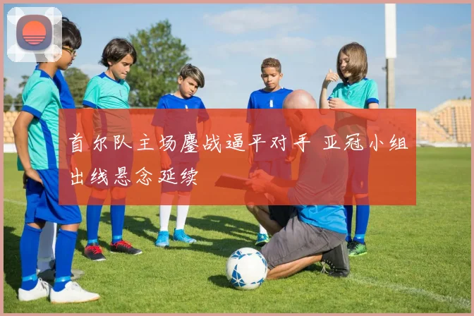 首尔队主场鏖战逼平对手 亚冠小组出线悬念延续