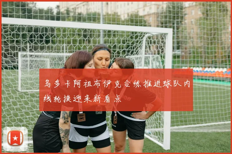 乌多卡阿祖布伊克合练推进球队内线轮换迎来新看点