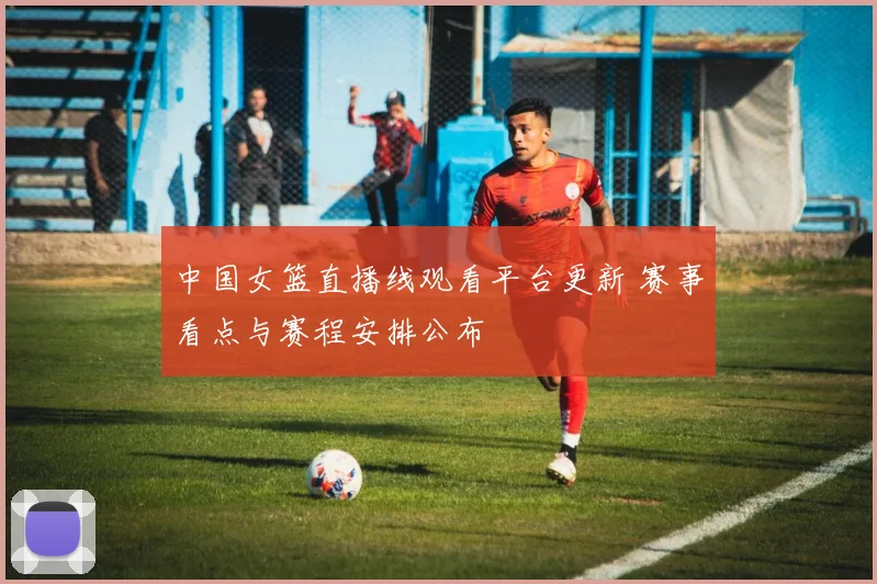 中国女篮直播线观看平台更新 赛事看点与赛程安排公布