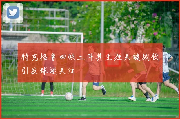特克格鲁回顾土耳其生涯关键战役引发球迷关注