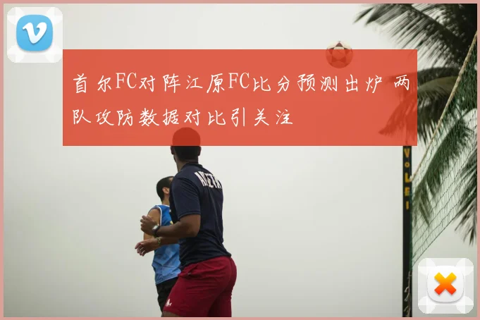 首尔FC对阵江原FC比分预测出炉 两队攻防数据对比引关注