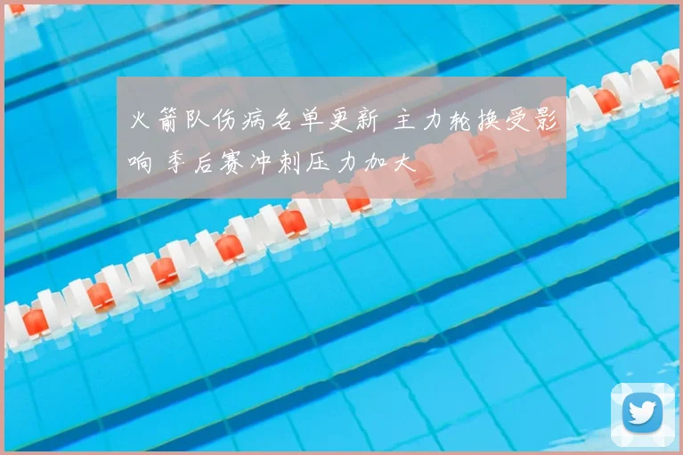 火箭队伤病名单更新 主力轮换受影响 季后赛冲刺压力加大
