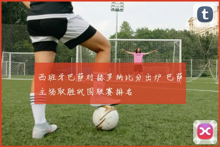 西班牙巴萨对赫罗纳比分出炉 巴萨主场取胜巩固联赛排名