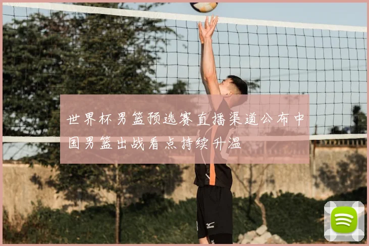 世界杯男篮预选赛直播渠道公布中国男篮出战看点持续升温