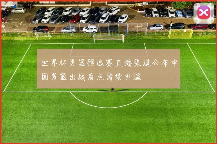 世界杯男篮预选赛直播渠道公布中国男篮出战看点持续升温
