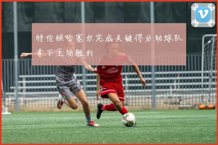 特伦顿哈塞尔完成关键得分助球队拿下主场胜利