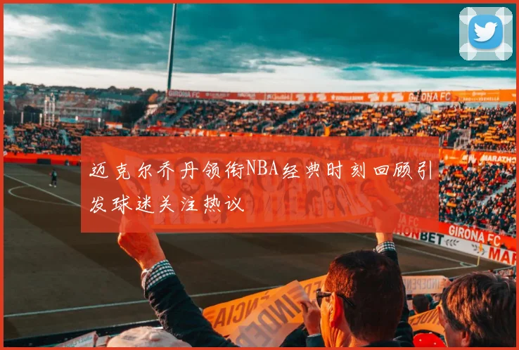 迈克尔乔丹领衔NBA经典时刻回顾引发球迷关注热议