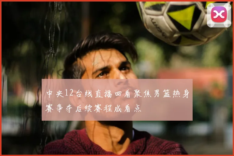 中央12台线直播回看聚焦男篮热身赛争夺后续赛程成看点