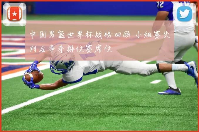 中国男篮世界杯战绩回顾 小组赛失利后争夺排位赛席位
