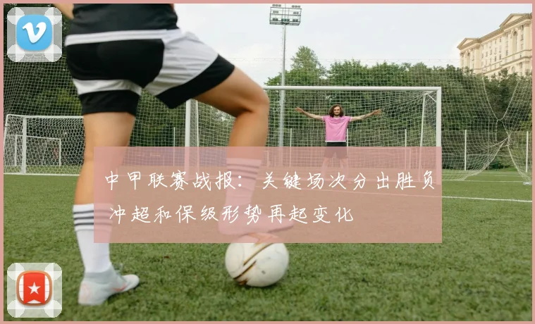 中甲联赛战报：关键场次分出胜负 冲超和保级形势再起变化