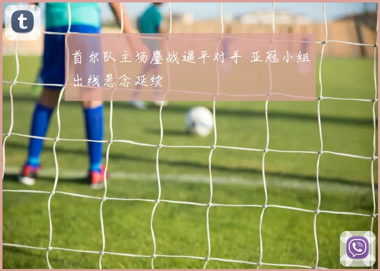 首尔队主场鏖战逼平对手 亚冠小组出线悬念延续