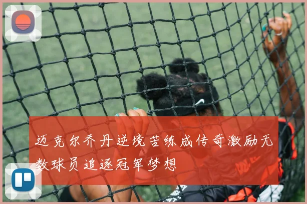 迈克尔乔丹逆境苦练成传奇激励无数球员追逐冠军梦想