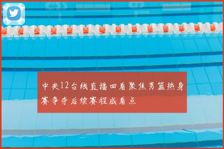 中央12台线直播回看聚焦男篮热身赛争夺后续赛程成看点