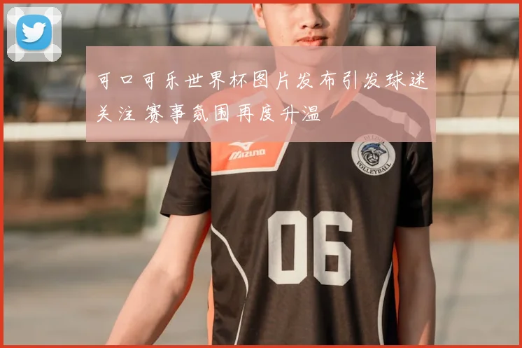 可口可乐世界杯图片发布引发球迷关注 赛事氛围再度升温
