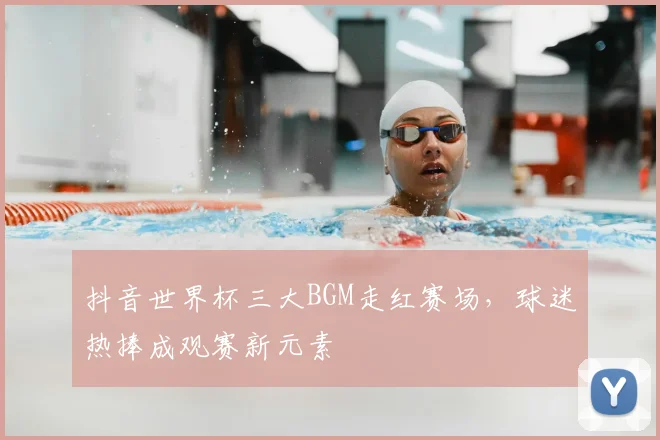 抖音世界杯三大BGM走红赛场,球迷热捧成观赛新元素