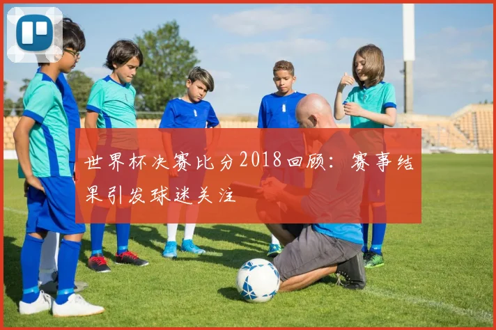 世界杯决赛比分2018回顾:赛事结果引发球迷关注