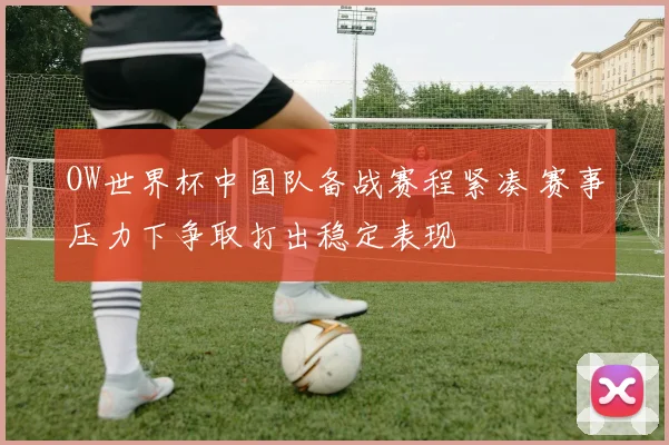 OW世界杯中国队备战赛程紧凑 赛事压力下争取打出稳定表现