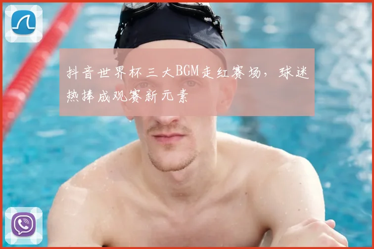 抖音世界杯三大BGM走红赛场,球迷热捧成观赛新元素